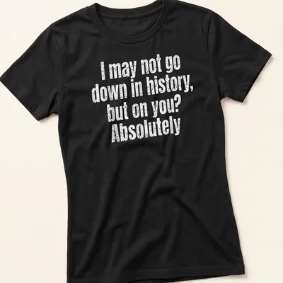 Funny text-based shirt with the quote: I may not go down in history, but on you? Absolutely — printed on a women's shirt